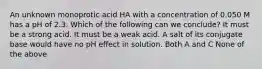 An unknown monoprotic acid HA with a concentration of 0.050 M has a pH of 2.3. Which of the following can we conclude? It must be a strong acid. It must be a weak acid. A salt of its conjugate base would have no pH effect in solution. Both A and C None of the above