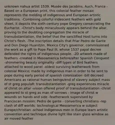 unknown nahua artist 1539. Musée des Jacobins, Auch, France -Based on a European print, this colonial feather mosaic represents the melding of indigenous and European artistic traditions. -Combining colorful iridescent feathers with gold sheet, it depicts the sixth-century pope Gregory consecrating the Eucharist. -Christ's body miraculously appears behind the altar, proving to the doubting congregation the miracle of transubstantiation, the belief that the sanctified Host turns into Christ's flesh. -The inscription details that Friar Pedro de Gante and Don Diego Huanitzin, Mexico City's governor, commissioned the work as a gift to Pope Paul III, whose 1537 papal decree defended the rights of indigenous people. -2D artwork made of feathers -created in Mesoamerica before/after Spanish Conquest -shimmering beauty originality -diff types of Bird feathers attached to wood panel -oldest surviving leatherwork from colonial Mexico; made by indigenous man in order to be sent to pope during early period of spanish colonization -bill decreed Americans as rational human beings/end of slavery subject mass of st greg populaR: transubstantiation -greg experiences miracle of christ on altar -vision offered proof of transubstantiation -christ appeared to st greg as man of sorrows - image of christ w wounds on hands and side -featherwork supervised by Franciscan mission: Pedro de gante - converting christians -rep clash of diff worlds: technological Mesoamerica w subject Europe/christian -school indigenous men in Europe learn artistic convention and technique divine light like stain glass window as air moved feather