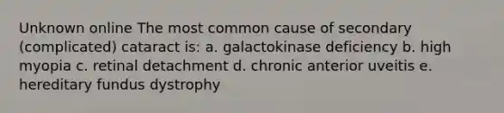 Unknown online The most common cause of secondary (complicated) cataract is: a. galactokinase deficiency b. high myopia c. retinal detachment d. chronic anterior uveitis e. hereditary fundus dystrophy