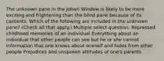 The unknown pane in the Johari Window is likely to be more exciting and frightening than the blind pane because of its contents. Which of the following are included in the unknown pane? (Check all that apply.) Multiple select question. Repressed childhood memories of an individual Everything about an individual that other people can see but he or she cannot Information that one knows about oneself and hides from other people Prejudices and unspoken attitudes of one's parents