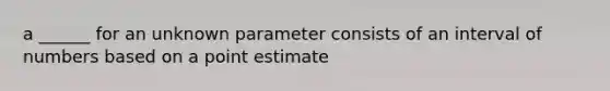 a ______ for an unknown parameter consists of an interval of numbers based on a point estimate