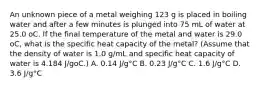 An unknown piece of a metal weighing 123 g is placed in boiling water and after a few minutes is plunged into 75 mL of water at 25.0 oC. If the final temperature of the metal and water is 29.0 oC, what is the specific heat capacity of the metal? (Assume that the density of water is 1.0 g/mL and specific heat capacity of water is 4.184 J/goC.) A. 0.14 J/g°C B. 0.23 J/g°C C. 1.6 J/g°C D. 3.6 J/g°C