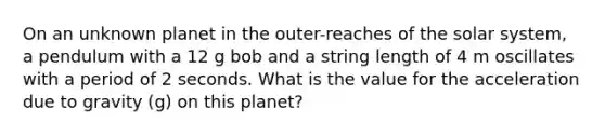 On an unknown planet in the outer-reaches of the solar system, a pendulum with a 12 g bob and a string length of 4 m oscillates with a period of 2 seconds. What is the value for the acceleration due to gravity (g) on this planet?