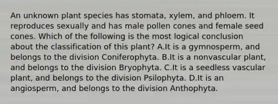 An unknown plant species has stomata, xylem, and phloem. It reproduces sexually and has male pollen cones and female seed cones. Which of the following is the most logical conclusion about the classification of this plant? A.It is a gymnosperm, and belongs to the division Coniferophyta. B.It is a nonvascular plant, and belongs to the division Bryophyta. C.It is a seedless vascular plant, and belongs to the division Psilophyta. D.It is an angiosperm, and belongs to the division Anthophyta.