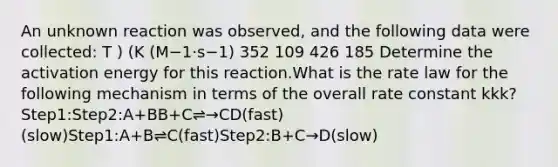 An unknown reaction was observed, and the following data were collected: T ) (K (M−1⋅s−1) 352 109 426 185 Determine the activation energy for this reaction.What is the rate law for the following mechanism in terms of the overall rate constant kkk? Step1:Step2:A+BB+C⇌→CD(fast)(slow)Step1:A+B⇌C(fast)Step2:B+C→D(slow)