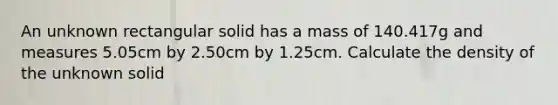 An unknown rectangular solid has a mass of 140.417g and measures 5.05cm by 2.50cm by 1.25cm. Calculate the density of the unknown solid