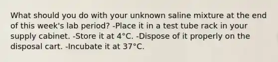 What should you do with your unknown saline mixture at the end of this week's lab period? -Place it in a test tube rack in your supply cabinet. -Store it at 4°C. -Dispose of it properly on the disposal cart. -Incubate it at 37°C.