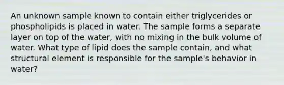 An unknown sample known to contain either triglycerides or phospholipids is placed in water. The sample forms a separate layer on top of the water, with no mixing in the bulk volume of water. What type of lipid does the sample contain, and what structural element is responsible for the sample's behavior in water?