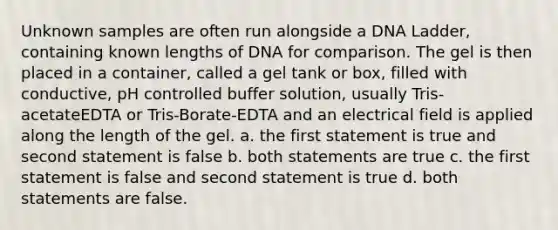 Unknown samples are often run alongside a DNA Ladder, containing known lengths of DNA for comparison. The gel is then placed in a container, called a gel tank or box, filled with conductive, pH controlled buffer solution, usually Tris-acetateEDTA or Tris-Borate-EDTA and an electrical field is applied along the length of the gel. a. the first statement is true and second statement is false b. both statements are true c. the first statement is false and second statement is true d. both statements are false.