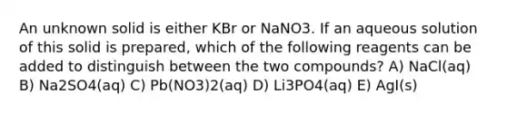 An unknown solid is either KBr or NaNO3. If an aqueous solution of this solid is prepared, which of the following reagents can be added to distinguish between the two compounds? A) NaCl(aq) B) Na2SO4(aq) C) Pb(NO3)2(aq) D) Li3PO4(aq) E) AgI(s)