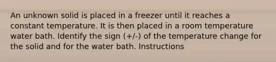 An unknown solid is placed in a freezer until it reaches a constant temperature. It is then placed in a room temperature water bath. Identify the sign (+/-) of the temperature change for the solid and for the water bath. Instructions