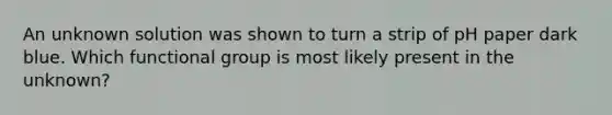 An unknown solution was shown to turn a strip of pH paper dark blue. Which functional group is most likely present in the unknown?