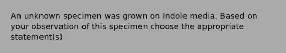 An unknown specimen was grown on Indole media. Based on your observation of this specimen choose the appropriate statement(s)