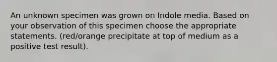 An unknown specimen was grown on Indole media. Based on your observation of this specimen choose the appropriate statements. (red/orange precipitate at top of medium as a positive test result).