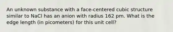 An unknown substance with a face-centered cubic structure similar to NaCl has an anion with radius 162 pm. What is the edge length (in picometers) for this unit cell?