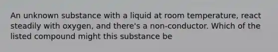 An unknown substance with a liquid at room temperature, react steadily with oxygen, and there's a non-conductor. Which of the listed compound might this substance be