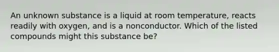 An unknown substance is a liquid at room temperature, reacts readily with oxygen, and is a nonconductor. Which of the listed compounds might this substance be?