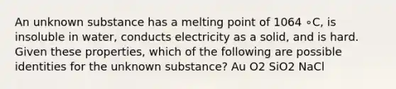 An unknown substance has a melting point of 1064 ∘C, is insoluble in water, conducts electricity as a solid, and is hard. Given these properties, which of the following are possible identities for the unknown substance? Au O2 SiO2 NaCl