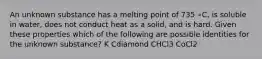 An unknown substance has a melting point of 735 ∘C, is soluble in water, does not conduct heat as a solid, and is hard. Given these properties which of the following are possible identities for the unknown substance? K Cdiamond CHCl3 CoCl2