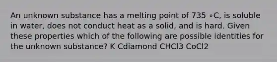 An unknown substance has a melting point of 735 ∘C, is soluble in water, does not conduct heat as a solid, and is hard. Given these properties which of the following are possible identities for the unknown substance? K Cdiamond CHCl3 CoCl2