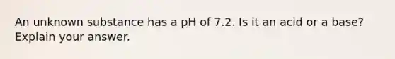 An unknown substance has a pH of 7.2. Is it an acid or a base? Explain your answer.