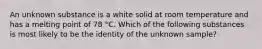 An unknown substance is a white solid at room temperature and has a melting point of 78 °C. Which of the following substances is most likely to be the identity of the unknown sample?