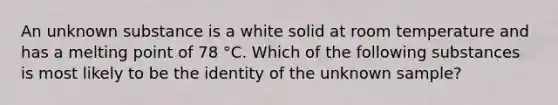 An unknown substance is a white solid at room temperature and has a melting point of 78 °C. Which of the following substances is most likely to be the identity of the unknown sample?