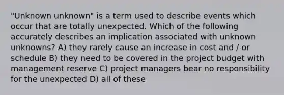 "Unknown unknown" is a term used to describe events which occur that are totally unexpected. Which of the following accurately describes an implication associated with unknown unknowns? A) they rarely cause an increase in cost and / or schedule B) they need to be covered in the project budget with management reserve C) project managers bear no responsibility for the unexpected D) all of these