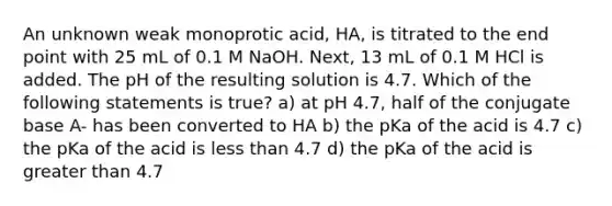 An unknown weak monoprotic acid, HA, is titrated to the end point with 25 mL of 0.1 M NaOH. Next, 13 mL of 0.1 M HCl is added. The pH of the resulting solution is 4.7. Which of the following statements is true? a) at pH 4.7, half of the conjugate base A- has been converted to HA b) the pKa of the acid is 4.7 c) the pKa of the acid is less than 4.7 d) the pKa of the acid is greater than 4.7