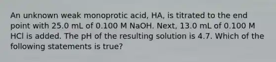 An unknown weak monoprotic acid, HA, is titrated to the end point with 25.0 mL of 0.100 M NaOH. Next, 13.0 mL of 0.100 M HCl is added. The pH of the resulting solution is 4.7. Which of the following statements is true?