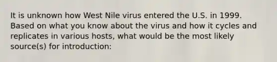 It is unknown how West Nile virus entered the U.S. in 1999. Based on what you know about the virus and how it cycles and replicates in various hosts, what would be the most likely source(s) for introduction: