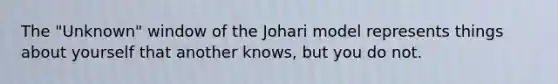 The "Unknown" window of the Johari model represents things about yourself that another knows, but you do not.