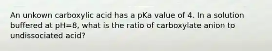 An unkown carboxylic acid has a pKa value of 4. In a solution buffered at pH=8, what is the ratio of carboxylate anion to undissociated acid?