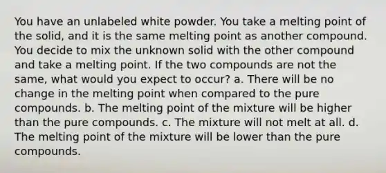 You have an unlabeled white powder. You take a melting point of the solid, and it is the same melting point as another compound. You decide to mix the unknown solid with the other compound and take a melting point. If the two compounds are not the same, what would you expect to occur? a. There will be no change in the melting point when compared to the pure compounds. b. The melting point of the mixture will be higher than the pure compounds. c. The mixture will not melt at all. d. The melting point of the mixture will be lower than the pure compounds.