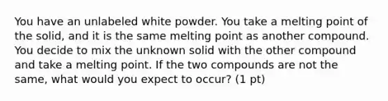 You have an unlabeled white powder. You take a melting point of the solid, and it is the same melting point as another compound. You decide to mix the unknown solid with the other compound and take a melting point. If the two compounds are not the same, what would you expect to occur? (1 pt)