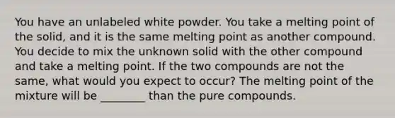 You have an unlabeled white powder. You take a melting point of the solid, and it is the same melting point as another compound. You decide to mix the unknown solid with the other compound and take a melting point. If the two compounds are not the same, what would you expect to occur? The melting point of the mixture will be ________ than the pure compounds.