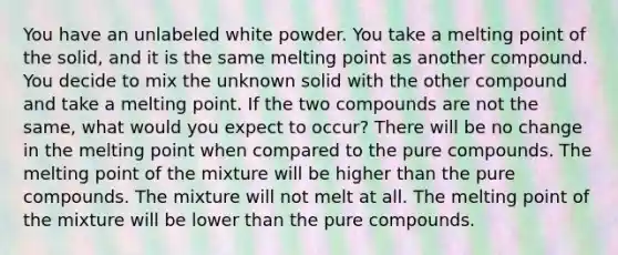 You have an unlabeled white powder. You take a melting point of the solid, and it is the same melting point as another compound. You decide to mix the unknown solid with the other compound and take a melting point. If the two compounds are not the same, what would you expect to occur? There will be no change in the melting point when compared to the pure compounds. The melting point of the mixture will be higher than the pure compounds. The mixture will not melt at all. The melting point of the mixture will be lower than the pure compounds.