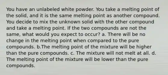 You have an unlabeled white powder. You take a melting point of the solid, and it is the same melting point as another compound. You decide to mix the unknown solid with the other compound and take a melting point. If the two compounds are not the same, what would you expect to occur? a. There will be no change in the melting point when compared to the pure compounds. b.The melting point of the mixture will be higher than the pure compounds. c. The mixture will not melt at all. d. The melting point of the mixture will be lower than the pure compounds.