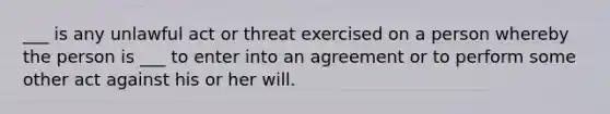 ___ is any unlawful act or threat exercised on a person whereby the person is ___ to enter into an agreement or to perform some other act against his or her will.