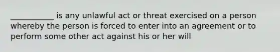 ___________ is any unlawful act or threat exercised on a person whereby the person is forced to enter into an agreement or to perform some other act against his or her will