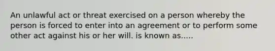 An unlawful act or threat exercised on a person whereby the person is forced to enter into an agreement or to perform some other act against his or her will. is known as.....