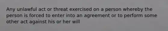 Any unlawful act or threat exercised on a person whereby the person is forced to enter into an agreement or to perform some other act against his or her will