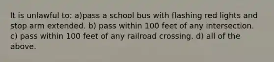 It is unlawful to: a)pass a school bus with flashing red lights and stop arm extended. b) pass within 100 feet of any intersection. c) pass within 100 feet of any railroad crossing. d) all of the above.