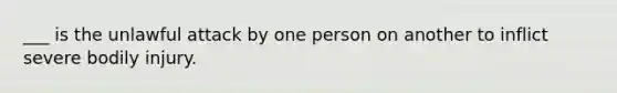 ___ is the unlawful attack by one person on another to inflict severe bodily injury.