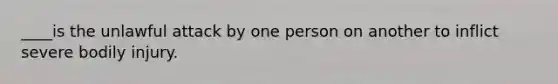 ____is the unlawful attack by one person on another to inflict severe bodily injury.