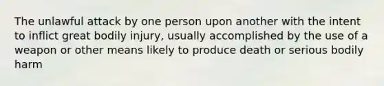 The unlawful attack by one person upon another with the intent to inflict great bodily injury, usually accomplished by the use of a weapon or other means likely to produce death or serious bodily harm