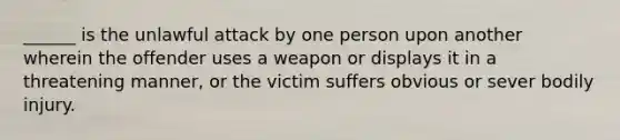 ______ is the unlawful attack by one person upon another wherein the offender uses a weapon or displays it in a threatening manner, or the victim suffers obvious or sever bodily injury.