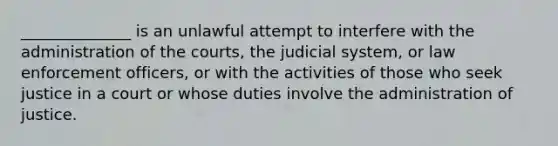 ______________ is an unlawful attempt to interfere with the administration of the courts, the judicial system, or law enforcement officers, or with the activities of those who seek justice in a court or whose duties involve the administration of justice.