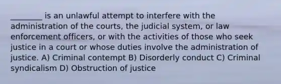 ________ is an unlawful attempt to interfere with the administration of the courts, the judicial system, or law enforcement officers, or with the activities of those who seek justice in a court or whose duties involve the administration of justice. A) Criminal contempt B) Disorderly conduct C) Criminal syndicalism D) Obstruction of justice