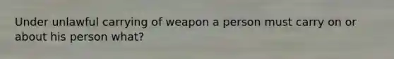 Under unlawful carrying of weapon a person must carry on or about his person what?